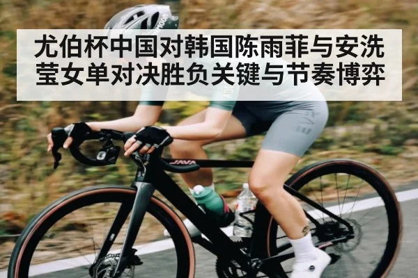 尤伯杯中国对韩国陈雨菲与安洗莹女单对决胜负关键与节奏博弈